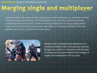 Market trends: products and services, customers, 
Games traditionally feature both single player and multiplayer as separate entities. 
With the rise to prominence of PSN and Xbox Live, the two modes have been 
competing with each other. Underwhelming multiplayer in strong single player 
experiences and lacking single player gameplay in exciting multiplayer focused 
games were all too common in recent years. 
Destiny tries to blend some elements of a 
traditional MMO with a first-person shooter. 
Bungie has called it a ‘shared-world shooter’. 
It remains to be seen whether this merge of 
single and multiplayer will succeed. 
 