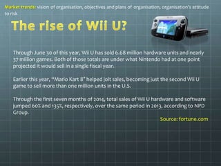 Market trends: vision of organisation, objectives and plans of organisation, organisation’s attitude 
to risk 
Through June 30 of this year, Wii U has sold 6.68 million hardware units and nearly 
37 million games. Both of those totals are under what Nintendo had at one point 
projected it would sell in a single fiscal year. 
Earlier this year, “Mario Kart 8″ helped jolt sales, becoming just the second Wii U 
game to sell more than one million units in the U.S. 
Through the first seven months of 2014, total sales of Wii U hardware and software 
jumped 60% and 135%, respectively, over the same period in 2013, according to NPD 
Group. 
Source: fortune.com 
 
