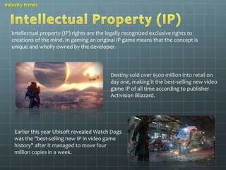 Industry trends 
Intellectual property (IP) rights are the legally recognized exclusive rights to 
creations of the mind. In gaming an original IP game means that the concept is 
unique and wholly owned by the developer. 
Destiny sold over $500 million into retail on 
day one, making it the best-selling new video 
game IP of all time according to publisher 
Activision Blizzard. 
Earlier this year Ubisoft revealed Watch Dogs 
was the "best-selling new IP in video game 
history" after it managed to move four 
million copies in a week. 
 