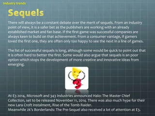 Industry trends 
There will always be a constant debate over the merit of sequels. From an industry 
point of view, it is a safer bet as the publishers are working with an already 
established market and fan base. If the first game was successful companies are 
always keen to build on that achievement. From a consumer vantage, if gamers 
loved the first one, they are often only too happy to see the next in a line of games. 
The list of successful sequels is long, although some would be quick to point out that 
it is often hard to better the first. Some would also argue that sequels is an poor 
option which stops the development of more creative and innovative ideas from 
emerging. 
At E3 2014, Microsoft and 343 Industries announced Halo: The Master Chief 
Collection, set to be released November 11, 2014. There was also much hype for their 
new Lara Croft instalment, Rise of the Tomb Raider. 
Meanwhile 2k’s Borderlands: The Pre-Sequel also received a lot of attention at E3. 
 