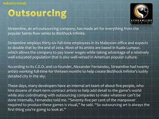 Industry trends 
Streamline, an art-outsourcing company, has made art for everything from the 
popular Saints Row series to BioShock Infinite. 
Streamline employs thirty-six full-time employees in its Malaysian office and expects 
to double that by the end of 2014. Most of its artists are based in Kuala Lumpur, 
which allows the company to pay lower wages while taking advantage of a relatively 
well-educated population that is also well-versed in American popular culture. 
According to its C.E.O. and co-founder, Alexander Fernandez, Streamline had twenty 
artists working full-time for thirteen months to help create BioShock Infinite’s lushly 
detailed city in the sky. 
These days, many developers have an internal art team of about five people, who 
hire dozens of short-term contract artists to help add detail to the game’s world 
while also coördinating with outsourcing companies to make whatever can’t be 
done internally, Fernandez told me. “Seventy-five per cent of the manpower 
required to produce these games is visual,” he said. “So outsourcing art is always the 
first thing you’re going to look at.” 
