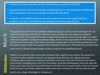  A basic but broad overview of the most obvious current trends (P2) 
 A good overview of current trends, explaining how or why the issues mentioned 
have importance and use examples to illustrate this (M2) 
 A specific and insightful look at current trends, where well-researched and 
complex examples will illustrate developed comments exactly (D2) 
‘Sequels are one of the most profitable elements in game retail so when developers find an 
idea that works they will want to continue it so as to make as much money as possible. 
However, after a few sequels it is hard to keep reinventing the same concept again and again 
with new storylines to keep the audience happy. Studio A was responsible for the Name series 
of Game X but since July 2008, Studio B has been responsible for the further development of 
the Game X series. Their new sequel will be released in April 2010. This keeps the concept fresh 
and is why it’s handy having multiple studios owned by the publishing house.’ 
‘While it is normal for there to be more demand than supply for any launch, the amount of 
Console A made available at launch was disappointing. Between the release date and 
Christmas approx 500,000 consoles (worldwide) were sold. This sent Christmas sales down 
even further; dropping 9 per cent from November 2008 and consequently software sales fell 
18 per cent. How this less than perfect launch will affect the next-gen battle when the Console 
B and Console C are finally released remains to be seen. However, it is obvious that an early 
launch was a huge advantage to Company X.’ 
 