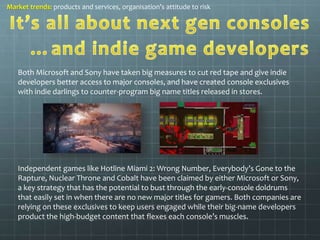 Market trends: products and services, organisation’s attitude to risk 
Both Microsoft and Sony have taken big measures to cut red tape and give indie 
developers better access to major consoles, and have created console exclusives 
with indie darlings to counter-program big name titles released in stores. 
Independent games like Hotline Miami 2: Wrong Number, Everybody’s Gone to the 
Rapture, Nuclear Throne and Cobalt have been claimed by either Microsoft or Sony, 
a key strategy that has the potential to bust through the early-console doldrums 
that easily set in when there are no new major titles for gamers. Both companies are 
relying on these exclusives to keep users engaged while their big-name developers 
product the high-budget content that flexes each console’s muscles. 
 