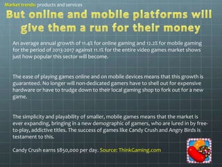 Market trends: products and services 
An average annual growth of 11.4% for online gaming and 12.2% for mobile gaming 
for the period of 2013-2017 against 11.1% for the entire video games market shows 
just how popular this sector will become. 
The ease of playing games online and on mobile devices means that this growth is 
guaranteed. No longer will non-dedicated gamers have to shell out for expensive 
hardware or have to trudge down to their local gaming shop to fork out for a new 
game. 
The simplicity and playability of smaller, mobile games means that the market is 
ever expanding, bringing in a new demographic of gamers, who are lured in by free-to- 
play, addictive titles. The success of games like Candy Crush and Angry Birds is 
testament to this. 
Candy Crush earns $850,000 per day. Source: ThinkGaming.com 
 