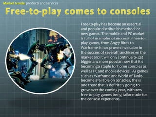 Free-to-play has become an essential 
and popular distribution method for 
new games. The mobile and PC market 
is full of examples of successful free-to-play 
games, from Angry Birds to 
Warframe. It has proven invaluable in 
the success of several franchises on the 
market and it will only continue to get 
bigger and more popular now that it s 
becoming a staple for home consoles as 
well as PC and mobile devices. As games 
such as Warframe and World of Tanks 
become available on consoles, this is 
one trend that is definitely going to 
grow over the coming year, with new 
free-to-play games being tailor made for 
the console experience. 
Market trends: products and services 
 