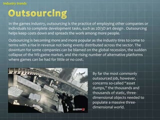 Industry trends 
In the games industry, outsourcing is the practice of employing other companies or 
individuals to complete development tasks, such as 2D/3D art design . Outsourcing 
helps keep costs down and spreads the work among more people. 
Outsourcing is becoming more and more popular as the industry tires to come to 
terms with a rise in revenue not being evenly distributed across the sector. The 
downturn for some companies can be blamed on the global recession, the sudden 
collapse of the Wii-game market, and the rising number of alternative platforms 
where games can be had for little or no cost. 
By far the most commonly 
outsourced job, however, 
concerns so-called “asset 
dumps,” the thousands and 
thousands of static, three-dimensional 
objects needed to 
populate a massive three-dimensional 
world. 
 