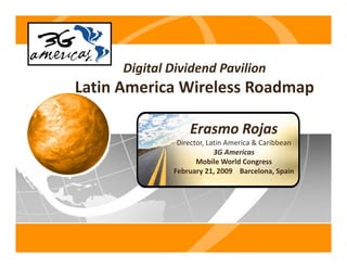 Digital Dividend Pavilion
Latin America Wireless Roadmap
L ti A    i Wi l       R d

                   Erasmo Rojas 
               Director, Latin America & Caribbean
                           3G Americas
                           3G A     i
                     Mobile World Congress
              February 21, 2009    Barcelona, Spain
 