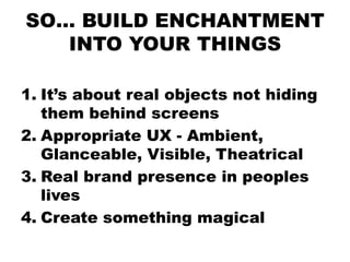 SO… BUILD ENCHANTMENT
   INTO YOUR THINGS

1. It’s about real objects not hiding
   them behind screens
2. Appropriate UX - Ambient,
   Glanceable, Visible, Theatrical
3. Real brand presence in peoples
   lives
4. Create something magical
 