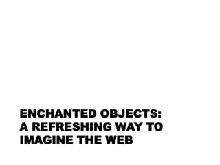 ENCHANTED OBJECTS:
A REFRESHING WAY TO
IMAGINE THE WEB
 