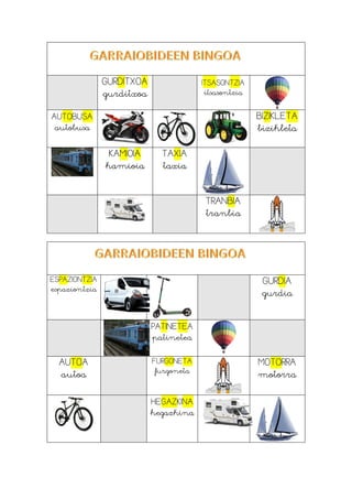 GURDITXOA
gurditxoa
ITSASONTZIA
itsasontzia
AUTOBUSA
autobusa
BIZIKLETA
bizikleta
KAMIOIA
kamioia
TAXIA
taxia
TRANBIA
tranbia
ESPAZIONTZIA
espaziontzia
GURDIA
gurdia
PATINETEA
patinetea
AUTOA
autoa
FURGONETA
furgoneta
MOTORRA
motorra
HEGAZKINA
hegazkina
 