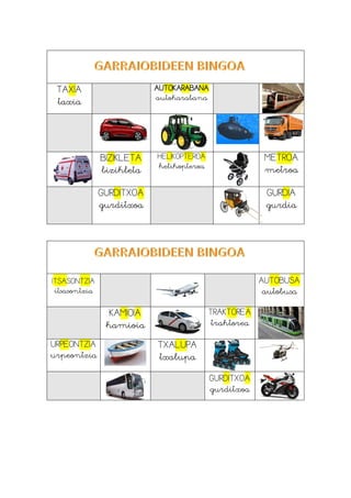TAXIA
taxia
AUTOKARABANA
autokarabana
BIZIKLETA
bizikleta
HELIKOPTEROA
helikopteroa
METROA
metroa
GURDITXOA
gurditxoa
GURDIA
gurdia
ITSASONTZIA
itsasontzia
AUTOBUSA
autobusa
KAMIOIA
kamioia
TRAKTOREA
traktorea
URPEONTZIA
urpeontzia
TXALUPA
txalupa
GURDITXOA
gurditxoa
 