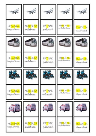 HEGAZKINA
hegazkina
AUTOBUSA
autobusa
PATINAK
patinak
ANBULANTZIA
anbulantzia ITSASONTZIA
itsasontzia
HEGAZKINA
hegazkina
AUTOBUSA
autobusa
PATINAK
patinak
ANBULANTZIA
anbulantzia
ITSASONTZIA
itsasontzia
HEGAZKINA
hegazkina
AUTOBUSA
autobusa
PATINAK
patinak
ANBULANTZIA
anbulantzia
ITSASONTZIA
itsasontzia
HEGAZKINA
hegazkina
AUTOBUSA
autobusa
PATINAK
patinak
ANBULANTZIA
anbulantzia
ITSASONTZIA
itsasontzia
 