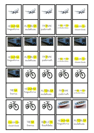 HEGAZKINA
hegazkina
AUTOBUSA
autobusa
PATINAK
patinak
ANBULANTZIA
anbulantzia
ITSASONTZIA
itsasontzia
HEGAZKINA
hegazkina
AUTOBUSA
autobusa
PATINAK
patinak ANBULANTZIA
anbulantzia
ITSASONTZIA
itsasontzia
TRENA
trena
HEGAZKINA
hegazkina AUTOBUSA
autobusa
PATINAK
patinak
ANBULANTZIA
anbulantzia
ITSASONTZIA
itsasontzia
TRENA
trena
BIZIKLETA
bizikleta
HEGAZKINA
hegazkina
AUTOBUSA
autobusa
 