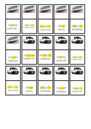 PATINAK
patinak
ANBULANTZIA
anbulantzia ITSASONTZIA
itsasontzia
TRENA
trena
BIZIKLETA
bizikleta
TXALUPA
txalupa
HEGAZKINA
hegazkina
AUTOBUSA
autobusa PATINAK
patinak
ANBULANTZIA
anbulantzia
ITSASONTZIA
itsasontzia
TRENA
trena
BIZIKLETA
bizikleta
TXALUPA
txalupa
FURGONETA
furgoneta
 
