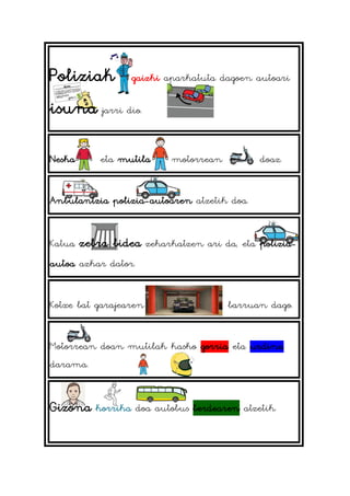 Poliziak gaizki aparkatuta dagoen autoari
isuna jarri dio.
Neska eta mutila motorrean doaz.
Anbulantzia polizia-autoaren atzetik doa.
Katua zebra bidea zeharkatzen ari da, eta polizia-
autoa azkar dator.
Kotxe bat garajearen barruan dago.
Motorrean doan mutilak kasko gorria eta urdina
darama.
Gizona korrika doa autobus berdearen atzetik.
 
