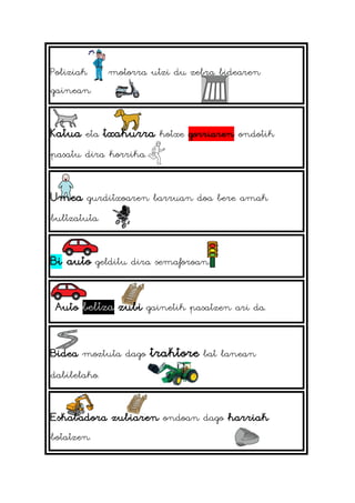 Poliziak motorra utzi du zebra bidearen
gainean.
Katua eta txakurra kotxe gorriaren ondotik
pasatu dira korrika.
Umea gurditxoaren barruan doa bere amak
bultzatuta.
Bi auto gelditu dira semaforoan.
Auto beltza zubi gainetik pasatzen ari da.
Bidea moztuta dago traktore bat lanean
dabilelako.
Eskabadora zubiaren ondoan dago harriak
botatzen.
 