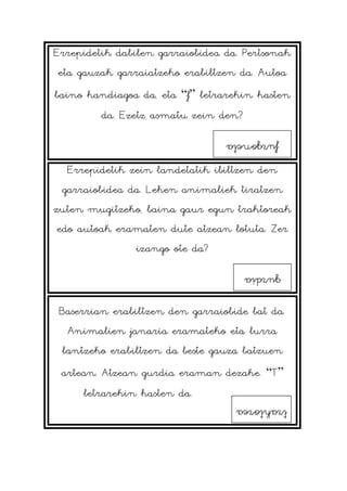 Errepidetik dabilen garraiobidea da. Pertsonak
eta gauzak garraiatzeko erabiltzen da. Autoa
baino handiagoa da, eta “f” letrarekin hasten
da. Ezetz asmatu zein den?
Errepidetik zein landetatik ibiltzen den
garraiobidea da. Lehen animaliek tiratzen
zuten mugitzeko, baina gaur egun traktoreak
edo autoak eramaten dute atzean lotuta. Zer
izango ote da?
Baserrian erabiltzen den garraiobide bat da.
Animalien janaria eramateko eta lurra
lantzeko erabiltzen da beste gauza batzuen
artean. Atzean gurdia eraman dezake. “T”
letrarekin hasten da.
furgoneta
gurdia
traktorea
 