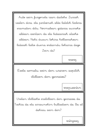 Auto zein furgoneta izan daiteke. Zuriak
izaten dira, eta pertsonak alde batetik bestera
eramaten ditu. Normalean gidaria aurreko
aldean esertzen da eta bidaiariak atzeko
aldean. Nahi duzun tokira heltzerakoan
bidaiak balio duena ordaindu beharra dago.
Zein da?
Ezetz asmatu zein den uraren azpitik
ibiltzen den garraioa?
Uretan ibiltzeko erabiltzen den garraioa da.
Txikia da eta arraunekin bultzatzen da. Ba al
dakizu zein den?
taxia
urpeontzia
txalupa
 