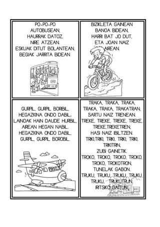 PO-PO-PO
AUTOBUSEAN,
HAURRAK DATOZ,
NIRE ATZEAN.
ESKUAK DITUT BOLANTEAN,
BEGIAK JARRITA BIDEAN.
BIZIKLETA GAINEAN
BANOA BIDEAN,
HARRI BAT JO DUT,
ETA JOAN NAIZ
AIREAN.
GURPIL, GURPIL BORIBIL,
HEGAZKINA ONDO DABIL;
LAINOAK HAIN DAUDE HURBIL,
AIREAN HEGAN NABIL.
HEGAZKINA ONDO DABIL,
GURPIL, GURPIL BOROBIL.
TRAKA, TRAKA, TRAKA,
TRAKA, TRAKA, TRAKATRAN,
SARTU NAIZ TRENEAN.
TREKE, TREKE, TREKE, TREKE,
TREKE,TREKETREN,
HASI NAIZ IBILTZEN.
TRIKI,TRIKI, TRIKI, TRIKI, TRIKI,
TRIKITRIN,
ZUBI GAINETIK.
TROKO, TROKO, TROKO, TROKO,
TROKO, TROKOTRON,
TUNELAK GABON.
TRUKU, TRUKU, TRUKU, TRUKU,
TRUKU, TRUKUTRUN,
IRITSIKO GAITUN.
 