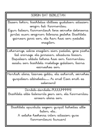 SORGIN BAT BIZIKLETAN
-1-
Bazen behin, bizikletaz ibiltzea gustatzen zitzaion
sorgin bat: Karmentxu.
Egun batean, Karmentxuk bere soineko dotoreena
jantzi zuen sorginen bilerara joateko. Bizikleta
gainean jarri zen, eta han hasi zen pedalei
eragiten.
-2-
Lehenengo, astiro eragiten zien pedalei, gero pixka
bat arinago, eta jarraian, abiadura bizian.
Bapatean aldatz behera hasi zen. Karmentxu
saiatu zen bizikleta motelago gidatzen, baina
ezinezkoa zen.
-3-
Hankak atera, txanoa galdu, eta azkenik, soinekoa
gurpilean aldrebestu… Ai ene!! Ezer onik ez
zetorren!!
-4-
Dinbili-danbala-PUUUUMMMM!!
Bizikleta alde baterantz joan zen, eta Karmentxu
airean atera zen.
5-
Bizikleta apurtuta zegoen gurpil bakoitza albo
baten, eta...
A zelako koskorra irten zitzaion gure
Karmentxuri buruan!
-6-
 