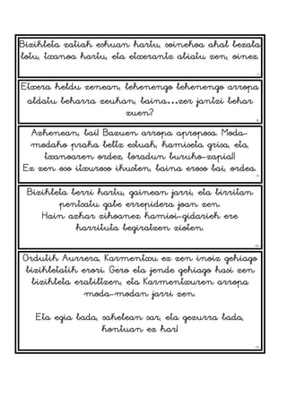 Bizikleta zatiak eskuan hartu, soinekoa ahal bezala
lotu, txanoa hartu, eta etxerantz abiatu zen, oinez.
-7-
Etxera heldu zenean, lehenengo lehenengo arropa
aldatu beharra zeukan, baina…zer jantzi behar
zuen?
-8-
Azkenean, bai! Bazuen arropa aproposa. Moda-
modako praka beltz estuak, kamiseta grisa, eta,
txanoaren ordez, loradun buruko-zapia!!
Ez zen oso itxuroso ikusten, baina eroso bai, ordea.
-9-
Bizikleta berri hartu, gainean jarri, eta birritan
pentsatu gabe errepidera joan zen.
Hain azkar zihoanez kamioi-gidariek ere
harrituta begiratzen zioten.
-10-
Ordutik Aurrera, Karmentxu ez zen inoiz gehiago
bizikletatik erori. Gero eta jende gehiago hasi zen
bizikleta erabiltzen, eta Karmentxuren arropa
moda-modan jarri zen.
Eta egia bada, sakelean sar, eta gezurra bada,
kontuan ez har!
-11-
 