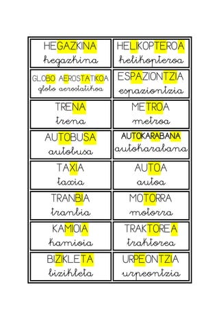 HEGAZKINA
hegazkina
HELIKOPTEROA
helikopteroa
GLOBO AEROSTATIKOA
globo aerostatikoa
ESPAZIONTZIA
espaziontzia
TRENA
trena
METROA
metroa
AUTOBUSA
autobusa
AUTOKARABANA
autokarabana
TAXIA
taxia
AUTOA
autoa
TRANBIA
tranbia
MOTORRA
motorra
KAMIOIA
kamioia
TRAKTOREA
traktorea
BIZIKLETA
bizikleta
URPEONTZIA
urpeontzia
 