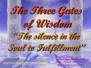 The Three Gates  of Wisdom “ The silence in the Soul to Fulfillment” Prepared: Varouj Author: Charles Brulhart (edited) Music: AYMAN DOORWAYS “ The Yummy Connection” http://www.slideshare.net/firelight1 