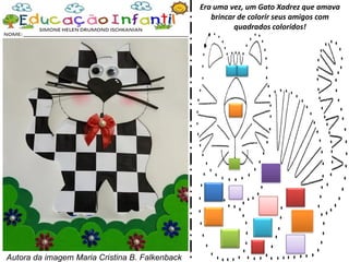 Era uma vez, um Gato Xadrez que amava
brincar de colorir seus amigos com
quadrados coloridos!
Autora da imagem Maria Cristina B. Falkenback
 