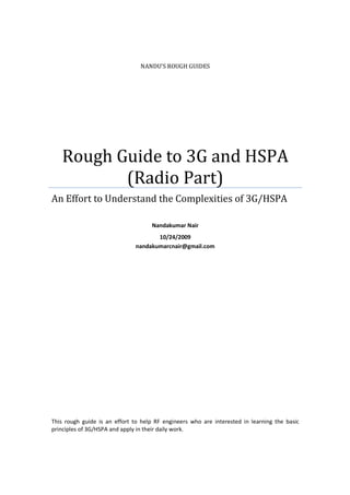 NANDU’S ROUGH GUIDES
Rough Guide to 3G and HSPA
(Radio Part)
An Effort to Understand the Complexities of 3G/HSPA
Nandakumar Nair
10/24/2009
nandakumarcnair@gmail.com
This rough guide is an effort to help RF engineers who are interested in learning the basic
principles of 3G/HSPA and apply in their daily work.
 