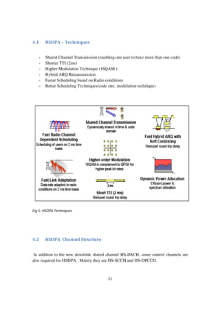 21
4.1 HSDPA – Techniques
- Shared Channel Transmission (enabling one user to have more than one code)
- Shorter TTI (2ms)
- Higher Modulation Technique (16QAM )
- Hybrid ARQ Retransmission
- Faster Scheduling based on Radio conditions
- Better Scheduling Techniques(code rate, modulation technique)
Fig 5: HSDPA Techniques
4.2 HSDPA Channel Structure
In addition to the new downlink shared channel HS-DSCH, some control channels are
also required for HSDPA. Mainly they are HS-SCCH and HS-DPCCH.
 