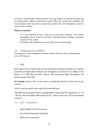 25
A user in a very bad radio condition reports an average CQI of 14, whereas the same user
in excellent radio conditions reported an average CQI of 26. In bad radio conditions, the
user consumed much more power, though he got almost the same throughput as the user
in good radio condition.
Points to remember :
- It is very important to have a HS user in good radio conditions, since higher
throughputs can be achieved with lesser transmitted power, leading to increased
capacity for the system.
- For higher order modulations to work, CQI values should be high.
4.6 Limiting factors of HSDPA
Channelization Codes, Modulation Scheme, Channel Elements, Power, Simultaneous
users, UE Category
5. EUL
Main idea of EUL is to effectively use the interference headroom available in the uplink.
Currently achievable peak individual user throughputs are around 1.4 to 2Mbps in EUL
where as it is 384 kbps with R99. Overall, EUL should give higher throughputs and
greater capacity than R99.
For example: Assume that 4 users want to upload big amounts of data…(let us say,
movies)
If EUL is used, we need to have upto 32 channel elements.
With R99, assuming that they are using 384 RAB in uplink, total CE requirement = 4 * 16
= 64 CEs, since each 384UL RAB requires 16 CEs. Hence in this case, 32 CEs are saved by
using EUL.
5.1 EUL – Techniques
- Hybrid ARQ with Soft Combining
- Fast Channel Dependent Scheduling
- Multi-code Transmission
 