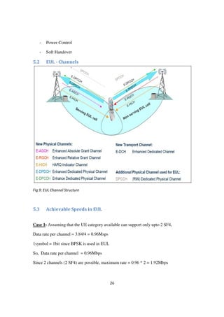26
- Power Control
- Soft Handover
5.2 EUL - Channels
Fig 9: EUL Channel Structure
5.3 Achievable Speeds in EUL
Case 1: Assuming that the UE category available can support only upto 2 SF4,
Data rate per channel = 3.84/4 = 0.96Msps
1symbol = 1bit since BPSK is used in EUL
So, Data rate per channel = 0.96Mbps
Since 2 channels (2 SF4) are possible, maximum rate = 0.96 * 2 = 1.92Mbps
 