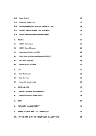 3
3.10 Power Control 15
3.11 Achievable Speeds in 3G 17
3.12 What factors affect the data rates available to a user? 18
3.13 What are the main issues in a real 3G network? 18
3.14 What is the difference between RAB and RB? 20
4. HSDPA 20
4.1 HSDPA – Techniques 21
4.2 HSDPA Channel Structure 21
4.3 Advantages of HSDPA over R99 22
4.4 What is the maximum possible speed in HSDPA? 23
4.5 Why is CQI important? 24
4.6 Limiting factors of HSDPA 25
5. EUL 25
5.1 EUL – Techniques 25
5.2 EUL - Channels 26
5.3 Achievable Speeds in EUL 26
6. HSDPA & EUL 27
6.1 Resource Utilization in HSDPA and EUL 27
6.2 Difference between HSDPA and EUL 28
7. KPIS 28
8. CAPACITY MANAGEMENT 28
9. NETWORK ELEMENTS UTILIZATION 29
10. INTER-RAT & INTER-FREQUENCY HANDOVERS 31
 