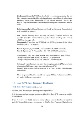 31
DL Transmit Power : In WCDMA, downlink is power limited, assuming that we
have enough resources like CEs and channelization codes. Hence it is important
to monitor the DL power consumption. We can say that Power == Capacity. We
have to keep in mind that Packet users require more power compared to Speech
users.
Point to remember : Channel Element is a NodeB level resource. Channelization
code is a cell level resource.
- Iub: Proper planning should be done for VP/VC. Different methods are
available. One of the main limitations if you have AAL2 switching is the number
of CIDs available per VC.
For example: If you have one STM1 link with 155Mbps, you can divide it into
any number of VCs as you need.
Case 1: If you assign just one VC, you have a total of 248 CIDs available…
Case 2: If you assign 10 VCs, you have 248 * 10 = 2480 CIDs available….
Assuming only voice users in the network, since each Voice user needs 2 CIDs,
Total possible subscribers in case 1 = 248 / 2 = 124 speech users
Total possible subscribers in case 2 = 2480 / 2 = 1240 speech users
So in case1, even when there was more than enough capacity (155Mbps), we have
a limitation of 128 speech users due to the definition of VC.
In case2, with the same capacity available as in Case1, we have 10 times more
speech users.
Please keep in mind that the each HS user require 3 CIDs. Further, separate CIDs
are needed for Control purpose also.
10. Inter-RAT & Inter-Frequency Handovers
10.1 Inter-RAT Handovers (event 3a)
Required since 3G coverage is generally less compared to 2G.
It is important to have proper parameters defined for Inter-RAT handovers (mainly
UMTS-GSM).
Event 2d occurs when the 3G measured quality is below a certain threshold for a certain
period of time and this triggers measurement on IRAT or Inter-Frequency (depending on
 