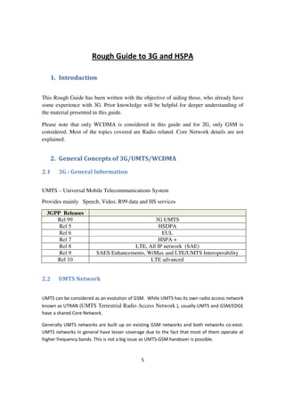 5
Rough Guide to 3G and HSPA
1. Introduction
This Rough Guide has been written with the objective of aiding those, who already have
some experience with 3G. Prior knowledge will be helpful for deeper understanding of
the material presented in this guide.
Please note that only WCDMA is considered in this guide and for 2G, only GSM is
considered. Most of the topics covered are Radio related. Core Network details are not
explained.
2. General Concepts of 3G/UMTS/WCDMA
2.1 3G : General Information
UMTS – Universal Mobile Telecommunications System
Provides mainly Speech, Video, R99 data and HS services
3GPP Releases
Rel 99 3G UMTS
Rel 5 HSDPA
Rel 6 EUL
Rel 7 HSPA +
Rel 8 LTE, All IP network (SAE)
Rel 9 SAES Enhancements, WiMax and LTE/UMTS Interoperability
Rel 10 LTE advanced
2.2 UMTS Network
UMTS can be considered as an evolution of GSM. While UMTS has its own radio access network
known as UTRAN (UMTS Terrestrial Radio Access Network ), usually UMTS and GSM/EDGE
have a shared Core Network.
Generally UMTS networks are built up on existing GSM networks and both networks co-exist.
UMTS networks in general have lesser coverage due to the fact that most of them operate at
higher frequency bands. This is not a big issue as UMTS-GSM handover is possible.
 