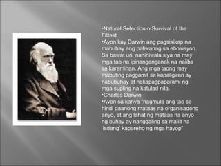 Natural Selection o Survival of the Fittest  Ayon kay Darwin ang pagsisikap na mabuhay ang paliwanag sa ebolusyon. Sa bawat uri, naniniwala siya na may mga tao na ipinanganganak na naiiba sa karamihan. Ang mga taong may mabuting paggamit sa kapaligiran ay nabubuhay at nakapagpaparami ng mga supling na katulad nila.  Charles Darwin  Ayon sa kanya “nagmula ang tao sa hindi gaanong mataas na organisadong anyo, at ang lahat ng mataas na anyo ng buhay ay nanggaling sa maliit na ‘isdang’ kapareho ng mga hayop”  