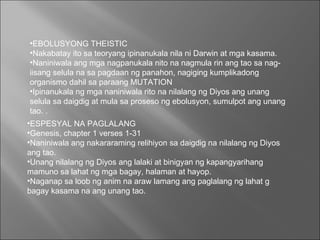 EBOLUSYONG THEISTIC Nakabatay ito sa teoryang ipinanukala nila ni Darwin at mga kasama.  Naniniwala ang mga nagpanukala nito na nagmula rin ang tao sa nag-iisang selula na sa pagdaan ng panahon, nagiging kumplikadong organismo dahil sa paraang MUTATION Ipinanukala ng mga naniniwala rito na nilalang ng Diyos ang unang selula sa daigdig at mula sa proseso ng ebolusyon, sumulpot ang unang tao. .  ESPESYAL NA PAGLALANG  Genesis, chapter 1 verses 1-31  Naniniwala ang nakararaming relihiyon sa daigdig na nilalang ng Diyos ang tao.  Unang nilalang ng Diyos ang lalaki at binigyan ng kapangyarihang mamuno sa lahat ng mga bagay, halaman at hayop.  Naganap sa loob ng anim na araw lamang ang paglalang ng lahat g bagay kasama na ang unang tao.  