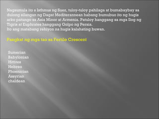 Nagsumula ito s Isthmus ng Suez, tuloy-tuloy pahilaga at bumabaybay sa dulong silangan ng Dagat Mediterannean habang bumubuo ito ng hugis arko patungo sa Asia Minor at Armenia. Patuloy hanggang sa mga Ilog ng Tigris at Euphrates hanggang Golpo ng Persia.  Ito ang matabang rehiyon na hugis kalahating buwan.  Pangkat ng mga tao sa Fertile Crescent  Sumerian  Babylonian  Hittites  Hebreo  Phoenician  Assyrian  chaldean  