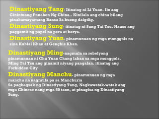 Dinastiyang Ming -nagmula sa rebelyong pinamunuan ni Chu Yuan Chang laban sa mga monggols. Ming Tai Tsu ang ginamit niyang pangalan. itinatag ang Forbidden City  Dinastiyang Manchu - pinamunuan ng mga manchu na nagmula pa sa Manchuria  Sa pagbagsak ng Dinastiyang Tang, Nagkawatak-watak ang mga Chinese nang mga 50 taon, at pinagisa ng Dinastiyang Sung.  Dinastiyang Tang - Itinatag ni Li Yuan. Ito ang Ginintuang Panahon Ng China.. Kinilala ang china bilang pinakamayamang Bansa Sa buong daigdig.  Dinastiyang Sung - itinatag ni Sung Tai Tsu. Nauso ang paggamit ng papel na pera at barya.  Dinastiyang Yuan - pinamunuan ng mga monggols na sina Kublai Khan at Genghis Khan.  