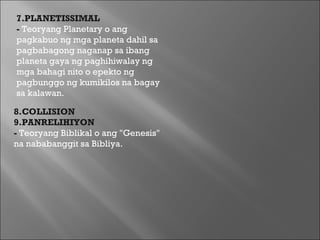 8.COLLISION 9.PANRELIHIYON  -  Teoryang Biblikal o ang "Genesis" na nababanggit sa Bibliya.  7.PLANETISSIMAL  -  Teoryang Planetary o ang pagkabuo ng mga planeta dahil sa pagbabagong naganap sa ibang planeta gaya ng paghihiwalay ng mga bahagi nito o epekto ng pagbunggo ng kumikilos na bagay sa kalawan. 