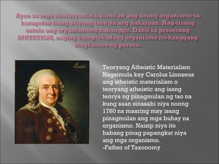 Teoryang Atheistic Materialism Nagsimula kay Carolus Linnaeus ang atheistic materialism o teoryang atheistic ang isang teorya ng pinagmulan ng tao na kung saan sinasabi niya noong 1760 na maaring may isang pinagmulan ang mga buhay na organismo. Naisip niya ito habang pinag papangkat niya ang mga organismo.  -Father of Taxonomy  