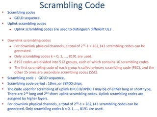 Scrambling Code
 Scrambling codes
 GOLD sequence.
 Uplink scrambling codes
 Uplink scrambling codes are used to distinguish different UEs
 Downlink scrambling codes
 For downlink physical channels, a total of 218-1 = 262,143 scrambling codes can be
generated.
 Only scrambling codes k = 0, 1, …, 8191 are used.
 8192 codes are divided into 512 groups, each of which contains 16 scrambling codes.
 The first scrambling code of each group is called primary scrambling code (PSC), and the
other 15 ones are secondary scrambling codes (SSC).
 Scrambling code ：GOLD sequence.
 Scrambling code period : 10ms ,or 38400 chips.
 The code used for scrambling of uplink DPCCH/DPDCH may be of either long or short type,
There are 224 long and 224 short uplink scrambling codes. Uplink scrambling codes are
assigned by higher layers.
 For downlink physical channels, a total of 218-1 = 262,143 scrambling codes can be
generated. Only scrambling codes k = 0, 1, …, 8191 are used.
 