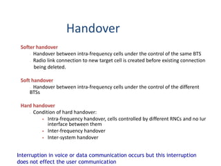 Handover
Softer handover
- Handover between intra-frequency cells under the control of the same BTS
- Radio link connection to new target cell is created before existing connection
being deleted.
Soft handover
- Handover between intra-frequency cells under the control of the different
BTSs
Hard handover
- Condition of hard handover:
 Intra-frequency handover, cells controlled by different RNCs and no Iur
interface between them
 Inter-frequency handover
 Inter-system handover
Interruption in voice or data communication occurs but this interruption
does not effect the user communication
 