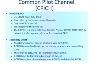 Common Pilot Channel
(CPICH)
 Primary CPICH
 Uses OVSF code -Cch, 256,0
 Scrambled by the primary scrambling code
 Only one CPICH per cell
 Broadcast over the entire cell
 The P-CPICH is a phase reference for SCH, Primary CCPCH, AICH, PICH. By
default, it is also a phase reference for downlink DPCH.
 Secondary CPICH
 An arbitrary channel code of SF=256 is used for S-CPICH
 S-CPICH is scrambled by either the primary or a secondary scrambling
code
 There may be zero, one , or several secondary CPICH.
 S-CPICH may be transmitted over part of the cell
 S-CPICH may be a phase reference for S-CCPCH and downlink DPCH.
 