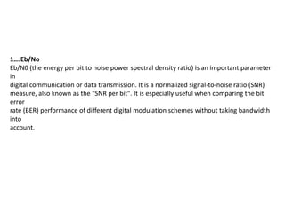 1….Eb/No
Eb/N0 (the energy per bit to noise power spectral density ratio) is an important parameter
in
digital communication or data transmission. It is a normalized signal-to-noise ratio (SNR)
measure, also known as the "SNR per bit". It is especially useful when comparing the bit
error
rate (BER) performance of different digital modulation schemes without taking bandwidth
into
account.
 