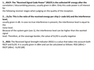 1….RSCP: The “Received Signal Code Power” (RSCP) is the collected RF energy after the
correlation / descrambling process, usually given in dBm. Only this code power is of interest
for
the following receiver stages when judging on the quality of the reception.
2…..Ec/Io: This is the ratio of the received energy per chip (= code bit) and the interference
level,
usually given in dB. In case no true interference is present, the interference level is equal to
the
noise level.
Because of the system gain (see 1), the interference level can be higher than the wanted
signal
level. Therefore, at the coverage border, the value of Ec/I0 is usually negative
3….RSSI: The Received Signal Strength Indicator (RSSI) is a value that takes into account both
RSCP and Ec/I0. It is usually given in dBm and can be calculated as follows: RSSI [dBm] =
RSCP [dBm] - Ec/I0 [dB]
 
