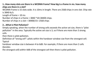 1…How many slots are there in a WCDMA Frame? How big is a frame in ms. how many
chips are there in a slot?
WCDMA Frame is 15 slots wide. It is 10ms in length. There are 2560 chips in one slot. Chip rate
is 3840 Kc/s
Length of frame = 10 ms
Number of chips in a frame = 3840 *10=38400 chips.
Number of chips in a slot = 38400/15= 2560 chips
2….What is Pilot Pollution?
Simply speaking, when the number of strong cells exceeds the active set size, there is “pilot
pollution” in the area. Typically the active set size is 3, so if there are more than 3 strong
cells
then there is pilot pollution.
Definition of “strong cell”: pilots within the handover window size from the strongest cell.
Typical
handover window size is between 4 to 6dB. For example, if there are more than 2 cells
(besides
the strongest cell) within 4dB of the strongest cell then there is pilot pollution.
 