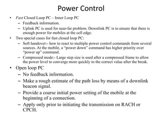 Power Control
• Fast Closed Loop PC – Inner Loop PC
– Feedback information.
– Uplink PC is used for near-far problem. Downlink PC is to ensure that there is
enough power for mobiles at the cell edge.
• Two special cases for fast closed loop PC:
– Soft handover:- how to react to multiple power control commands from several
sources. At the mobile, a “power down” command has higher priority over
“power up” command.
– Compressed mode:- Large step size is used after a compressed frame to allow
the power level to converge more quickly to the correct value after the break.
• Open loop PC
– No feedback information.
– Make a rough estimate of the path loss by means of a downlink
beacon signal.
– Provide a coarse initial power setting of the mobile at the
beginning of a connection.
– Apply only prior to initiating the transmission on RACH or
CPCH.
 