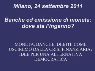 Milano, 24 settembre 2011

Banche ed emissione di moneta:
     dove sta l’inganno?


   MONETA, BANCHE, DEBITI: COME
 USCIREMO DALLA CRISI FINANZIARIA?
     IDEE PER UNA ALTERNATIVA
           DEMOCRATICA
 