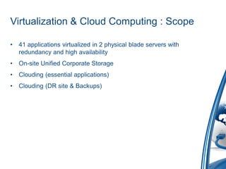 Virtualization & Cloud Computing : Scope

•   41 applications virtualized in 2 physical blade servers with
    redundancy and high availability
•   On-site Unified Corporate Storage
•   Clouding (essential applications)
•   Clouding (DR site & Backups)
 